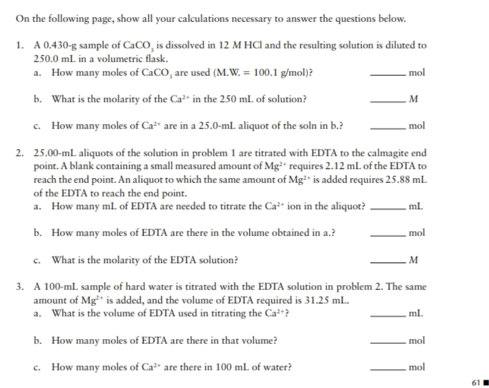 On the following page, show all your calculations necessary to answer the questions below.
1. A 0.430-g sample of CaCO, is dissolved in 12 M HCl and the resulting solution is diluted to
250.0 mL in a volumetric flask.
a. How many moles of CaCO, are used (M.W. = 100.1 g/mol)?
mol
b. What is the molarity of the Ca²+ in the 250 mL of solution?
M
How many moles of Ca²* are in a 25.0-mL aliquot of the soln in b.?
. mol
2. 25.00-mL aliquots of the solution in problem 1 are titrated with EDTA to the calmagite end
point. A blank containing a small measured amount of Mg²* requires 2.12 mL of the EDTA to
reach the end point. An aliquot to which the same amount of Mg²+ is added requires 25.88 mL
of the EDTA to reach the end point.
How many mL of EDTA are needed to titrate the Ca²+ ion in the aliquot?
ml
b. How many moles of EDTA are there in the volume obtained in a.?
mol
c. What is the molarity of the EDTA solution?
M
3. A 100-mL sample of hard water is titrated with the EDTA solution in problem 2. The same
amount of Mg* is added, and the volume of EDTA required is 31.25 mL.
a. What is the volume of EDTA used in titrating the Ca²+?
ml
b. How many moles of EDTA are there in that volume?
.mol
c. How many moles of Ca²+ are there in 100 mL of water?
mol
