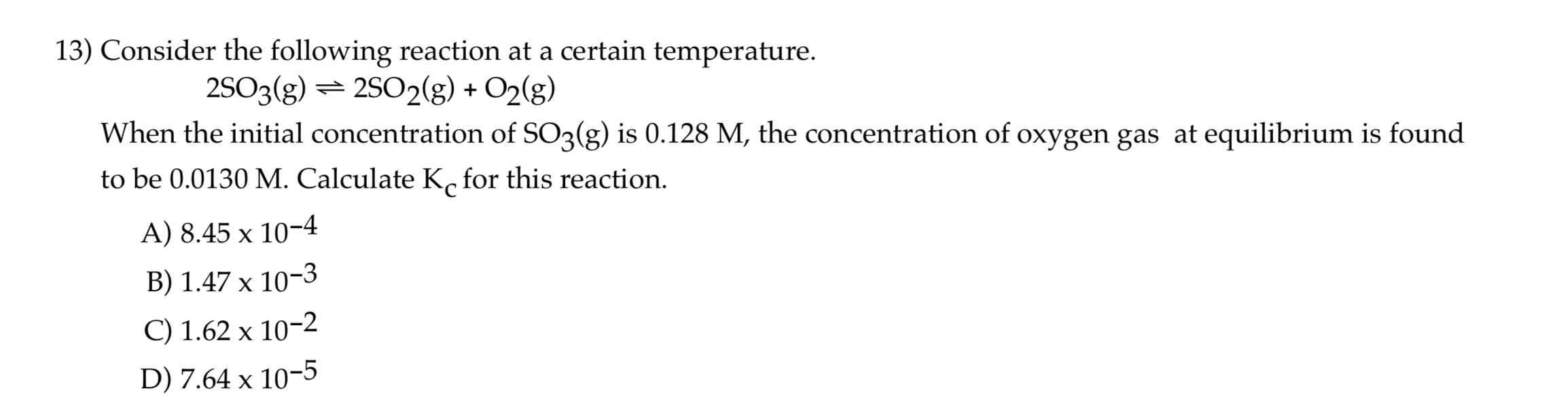 13) Consider the following reaction at a certain temperature.
2SO3(g) = 2S02(g) + O2(g)
When the initial concentration of SO3(g) is 0.128 M, the concentration of oxygen gas at equilibrium is found
to be 0.0130 M. Calculate K, for this reaction.
A) 8.45 x 10-4
B) 1.47 x 10-3
C) 1.62 x 10-2
D) 7.64 x 10-5
