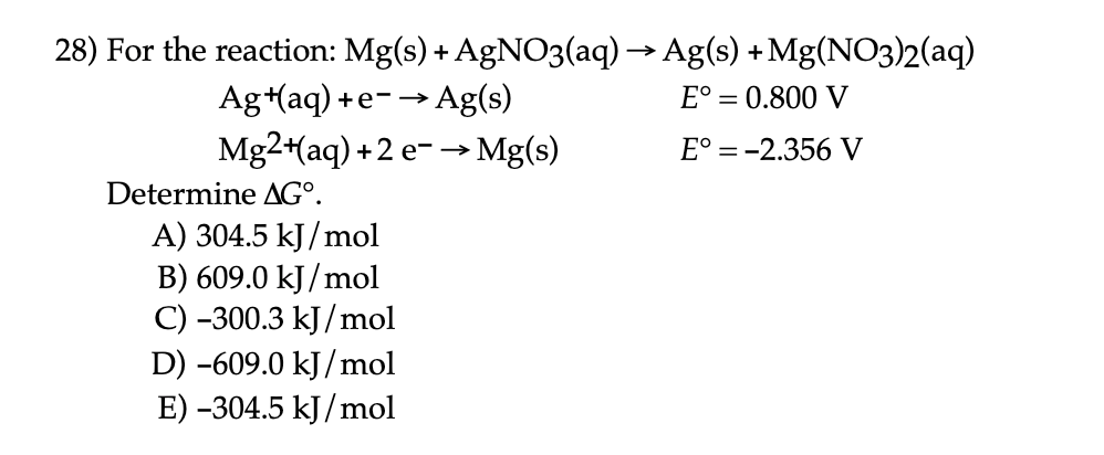 28) For the reaction: Mg(s) + AgNO3(aq) → Ag(s) +Mg(NO3)2(aq)
Ag+(aq) +e-→ Ag(s)
Mg2+(aq) +2 e-→ Mg(s)
E° = 0.800 V
E° =-2.356 V
Determine AG°.
A) 304.5 kJ/mol
B) 609.0 kJ/mol
C) -300.3 kJ/mol
D) -609.0 kJ/mol
E) -304.5 kJ/mol
