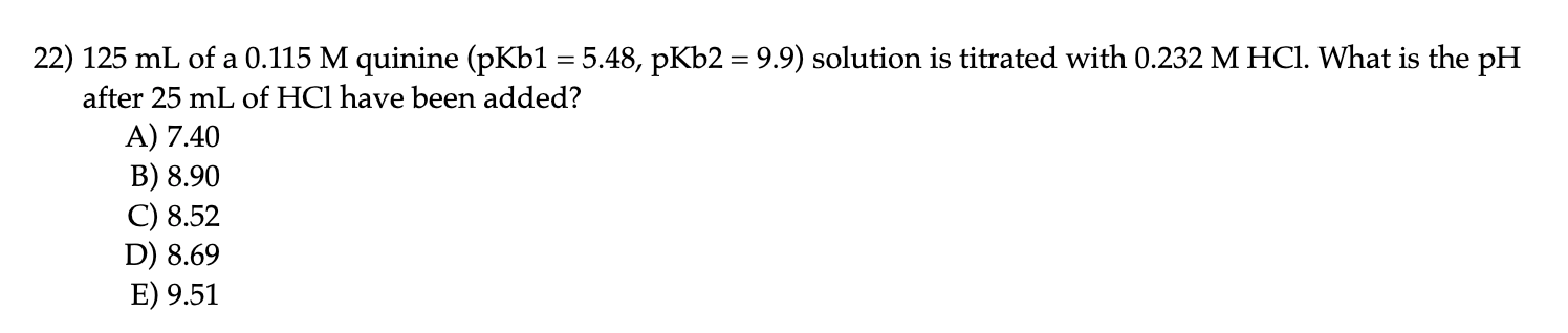 22) 125 mL of a 0.115 M quinine (pKb1 = 5.48, pKb2 = 9.9) solution is titrated with 0.232 M HCI. What is the pH
after 25 mL of HCl have been added?
A) 7.40
B) 8.90
C) 8.52
D) 8.69
E) 9.51
