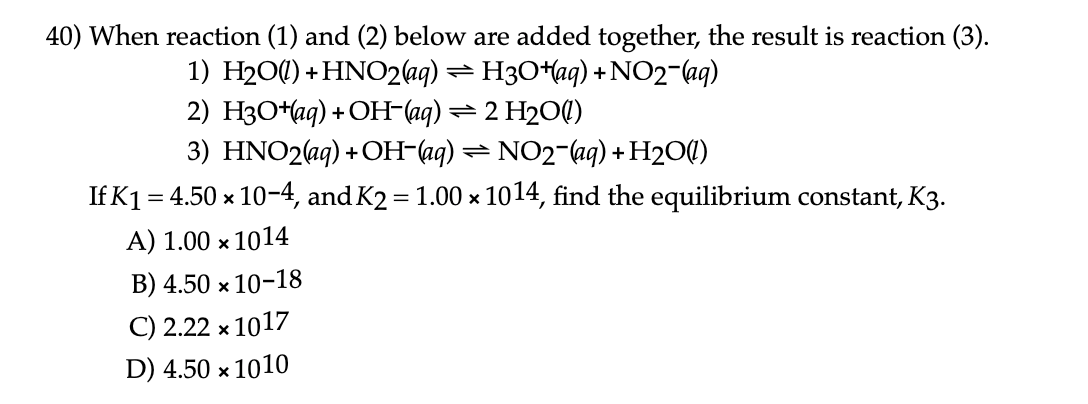 10) When reaction (1) and (2) below are added together, the result is reaction (3).
1) H200) +HNO2aq) = H3O+aq) + NO2-aq)
2) H3O+aq) + OH-(aq) = 2 H204)
3) HNO2(ag) +OH-(aq) = NO2-(aq) + H2O()
If K1 = 4.50 × 10-4, and K2 = 1.00 x 1014, find the equilibrium constant, K3.

