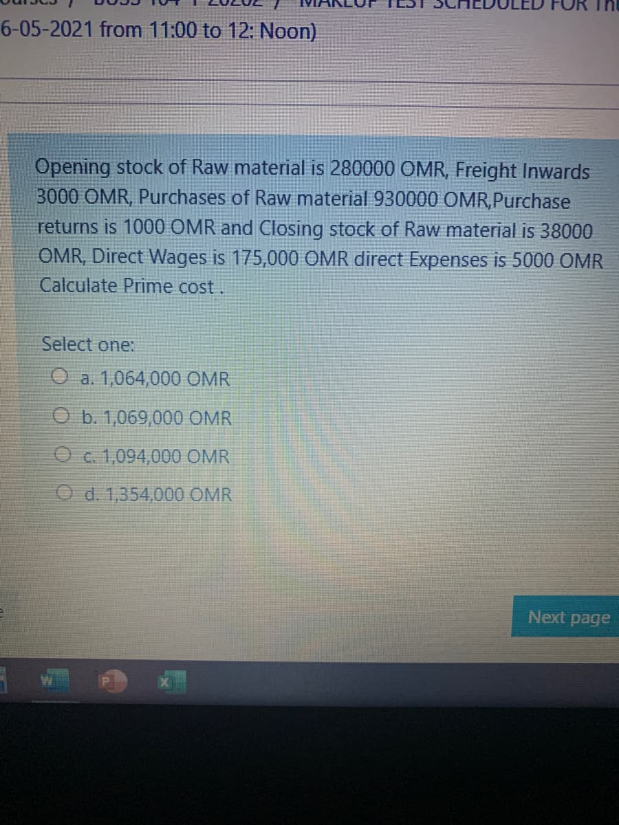 6-05-2021 from 11:00 to 12: Noon)
Opening stock of Raw material is 280000 OMR, Freight Inwards
3000 OMR, Purchases of Raw material 930000 OMR,Purchase
returns is 1000 OMR and Closing stock of Raw material is 38000
OMR, Direct Wages is 175,000 OMR direct Expenses is 5000 OMR
Calculate Prime cost.
Select one:
O a. 1,064,000 OMR
O b. 1,069,000 OMR
O c. 1,094,000 OMR
O d. 1,354,000 OMR
Next page
