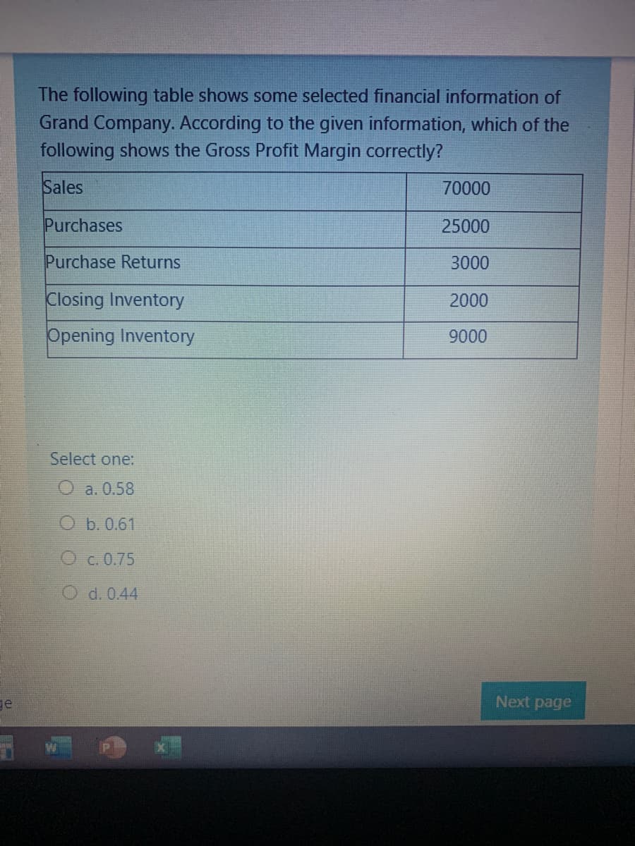 The following table shows some selected financial information of
Grand Company. According to the given information, which of the
following shows the Gross Profit Margin correctly?
Sales
70000
Purchases
25000
Purchase Returns
3000
Closing Inventory
2000
Opening Inventory
9000
Select one:
O a. 0.58
O b.0.61
О с. 0.75
O d. 0.44
ge
Next page
