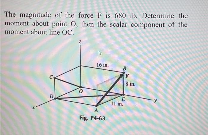 The magnitude of the force F is 680 lb. Determine the
moment about point O, then the scalar component of the
moment about line OC.
D
0
16 in.
A
Fig. P4-63
B
F
8 in.
E
11 in.
y