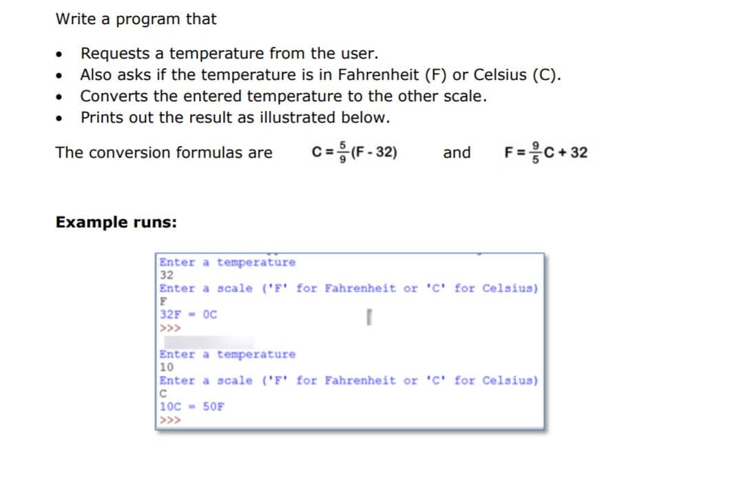 Write a program that
Requests a temperature from the user.
Also asks if the temperature is in Fahrenheit (F) or Celsius (C).
Converts the entered temperature to the other scale.
Prints out the result as illustrated below.
c=응(F-32)
F=응C+ 32
The conversion formulas are
and
Example runs:
Enter a temperature
32
Enter a scale ('F' for Fahrenheit or 'C' for Celsius)
F
32F = OC
>>>
Enter a temperature
10
Enter a scale ('F' for Fahrenheit or 'C' for Celsius)
C
10C - 50F
>>>
