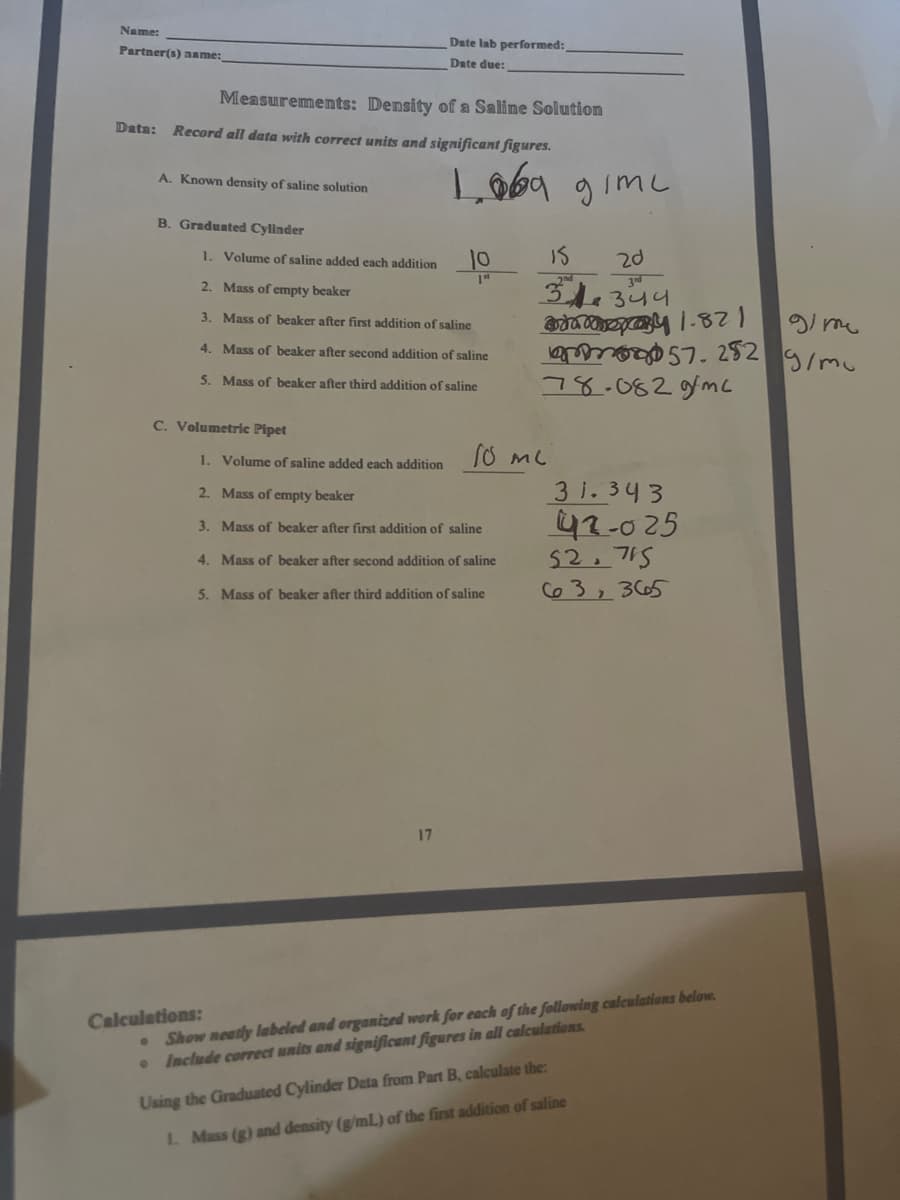 Name:
Date lab performed:
Partner(s) name:
Date due:
Measurements: Density of a Saline Solution
Data: Record all data with correct units and significant figures.
Lob9 gimc
A. Known density of saline solution
B. Graduated Cylinder
1. Volume of saline added each addition
10
Is
20
2. Mass of empty beaker
31.344
3. Mass of beaker after first addition of saline
gi me
7. 252 g/mu
78.082gmc
4. Mass of beaker after second addition of saline
5. Mass of beaker after third addition of saline
C. Volumetric Pipet
1. Volume
saline added each addition
3 1.343
42-025
52.715
63,3665
2. Mass of empty beaker
3. Mass of beaker after first addition of saline
4. Mass of beaker after second addition of saline
5. Mass of beaker after third addition of saline
17
Show neatly labeled and organized work for each af the following calculations below.
• Include correct units and significant figures in all calculations
Calculations:
Using the Graduated Cylinder Deta from Part B, calculate the:
1. Mass (g) and density (g/mL) of the first addition of saline
