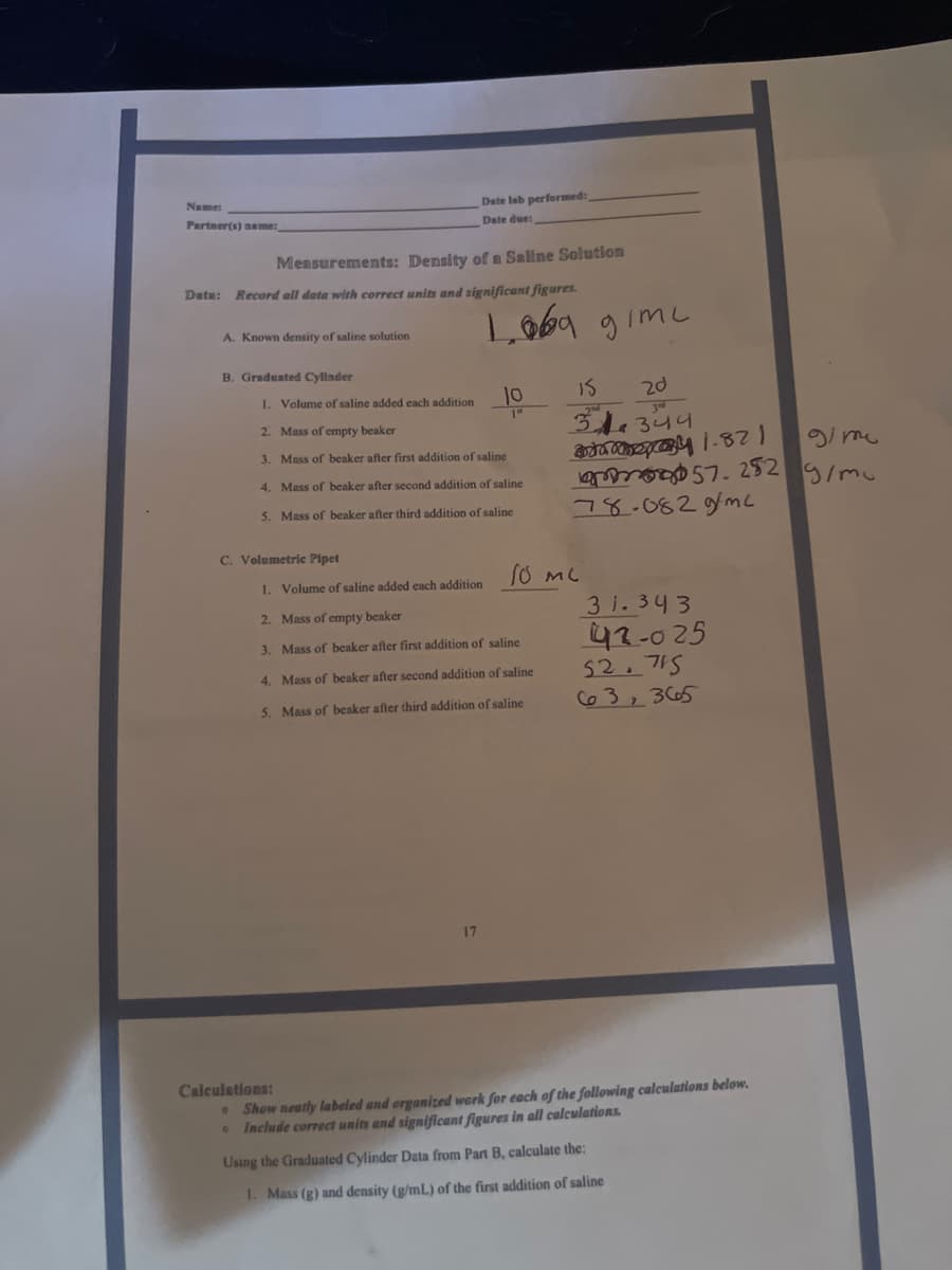 Name:
Date lab performed:
Date due:
Partner(s) name:
Measurements: Density of a Saline Solution
Date: Record all data with correct units and significant figures.
A. Known density of saline solution
B. Graduated Cyllnder
1. Volume of saline added each addition
10
IS
20
2. Mass of empty beaker
344
3. Mass of beaker after first addition of saline
gi me
4. Mass of beaker after second addition of saline
5. Mass of beaker after third addition of saline
78-082gfmc
C. Volumetric Pipet
1. Volume of saline added each addition
3 1. 343
42-025
52.715
Co3, 3665
2. Mass of empty beaker
3. Mass of beaker after first addition of saline
4. Mass of beaker after second addition of saline
5. Mass of beaker after third addition of saline
17
Calculations:
• Show neatly labeled and organized werk for each of the following calculations below.
Include correct units and significant figures in all calculations.
Using the Graduated Cylinder Data from Part B, calculate the:
I. Mass (g) and density (g/mL) of the first addition of saline
