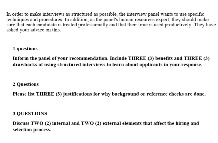 In order to make interviews as structured as possible, the interview panel wants to use specific
techniques and procedures. In addition, as the panel's human resources expert, they should make
sure that each candidate is treated professionally and that their time is used productively. They have
asked your advice on this.
1 questions
Inform the panel of your recommendation. Include THREE (3) benefits and THREE (3)
drawbacks of using structured interviews to learn about applicants in your response.
2 Questions
Please list THREE (3) justifications for why background or reference checks are done.
3 QUESTIONS
Discuss TWO (2) internal and TWO (2) external elements that affect the hiring and
selection process.