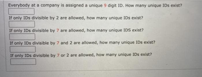 Everybody at a company is assigned a unique 9 digit ID. How many unique IDs exist?
If only IDs divisible by 2 are allowed, how many unique IDs exist?
If only IDs divisible by 7 are allowed, how many unique IDS exist?
If only IDs divisible by 7 and 2 are allowed, how many unique IDs exist?
If only IDs divisible by 7 or 2 are allowed, how many unique IDs exist?
