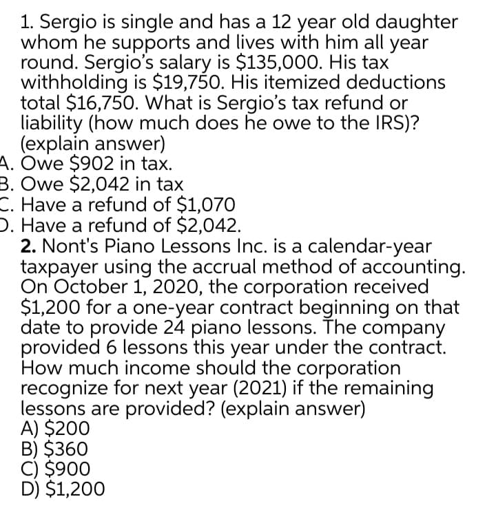 1. Sergio is single and has a 12 year old daughter
whom he supports and lives with him all year
round. Sergio's salary is $135,000. His tax
withholding is $19,750. His itemized deductions
total $16,750. What is Sergio's tax refund or
liability (how much does he owe to the IRS)?
(explain answer)
A. Owe $902 in tax.
B. Owe $2,042 in tax
C. Have a refund of $1,070
D. Have a refund of $2,042.
2. Nont's Piano Lessons Inc. is a calendar-year
taxpayer using the accrual method of accounting.
On October 1, 2020, the corporation received
$1,200 for a one-year contract beginning on that
date to provide 24 piano lessons. The company
provided 6 lessons this year under the contract.
How much income should the corporation
recognize for next year (2021) if the remaining
lessons are provided? (explain answer)
A) $200
B) $360
C) $900
D) $1,200
