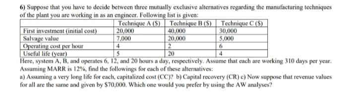 6) Suppose that you have to decide between three mutually exclusive alternatives regarding the manufacturing techniques
of the plant you are working in as an engineer. Following list is given:
Technique A (S) | Technique B ($) | Technique C ($)
20,000
7,000
4
First investment (initial cost)
Salvage value
Operating cost per hour
Useful life (year)
Here, system A, B, and operates 6, 12, and 20 hours a day, respectively. Assume that each are working 310 days per year.
Assuming MARR is 12%, find the followings for each of these alternatives:
a) Assuming a very long life for each, capitalized cost (CC)? b) Capital recovery (CR) c) Now suppose that revenue values
for all are the same and given by $70,000. Which one would you prefer by using the AW analyses?
40,000
20,000
2
20
30,000
5,000
6
5
4.

