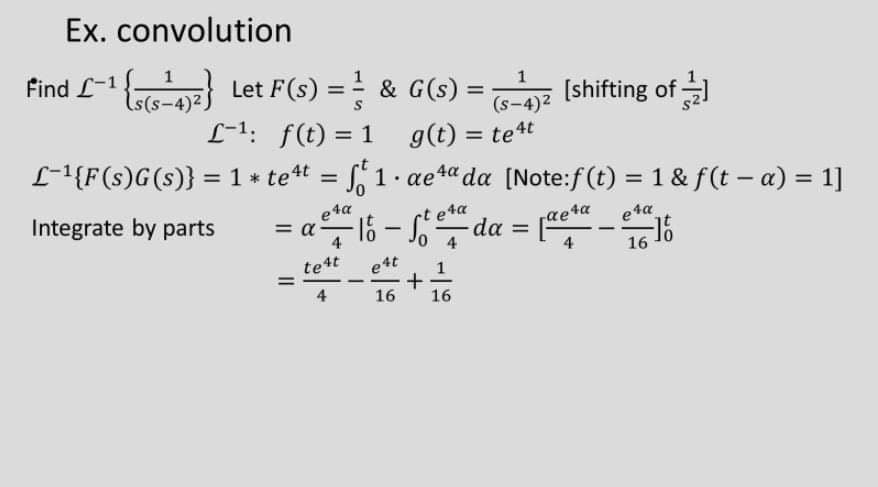 Ex. convolution
1
Find L-1
6-)72) Let F(s) == & G(s) =
L-1: f(t) = 1
1
[shifting of -
%3D
(s-4)2
g(t) = te4t
L-1{F(s)G(s)} = 1 * tet = S, 1. aet“ da [Note:f(t) = 1 & f(t – a) = 1]
%3D
%3D
%3D
%3D
Integrate by parts
e4a
= a -
0 4 da
e4t
1
t eta
aeta
%3D
e ta
-16
16
tet
4
16
16
II
