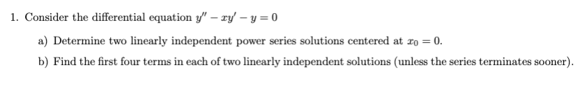 1. Consider the differential equation y" - ry - y = 0
a) Determine two linearly independent power series solutions centered at x = 0.
b) Find the first four terms in each of two linearly independent solutions (unless the series terminates sooner).
