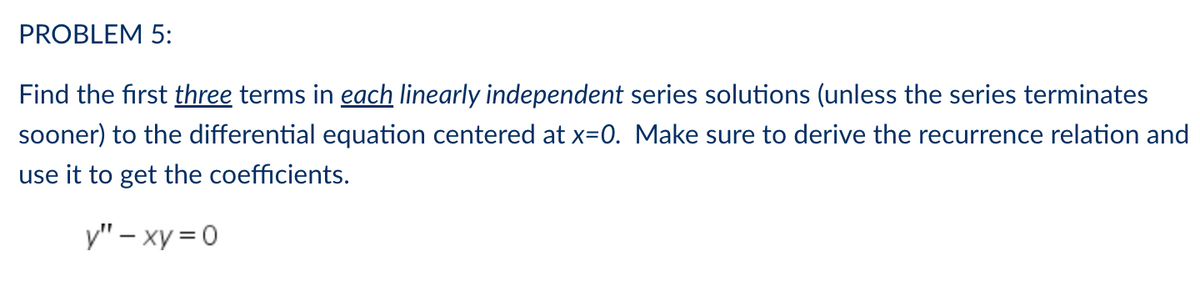 PROBLEM 5:
Find the first three terms in each linearly independent series solutions (unless the series terminates
sooner) to the differential equation centered at x=0. Make sure to derive the recurrence relation and
use it to get the coefficients.
y"-xy=0
