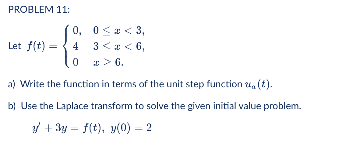 PROBLEM 11:
(0, 0<x < 3,
3 < x < 6,
Let f(t)
4
x > 6.
a) Write the function in terms of the unit step function ua (t).
b) Use the Laplace transform to solve the given initial value problem.
y + 3y = f(t), y(0) = 2

