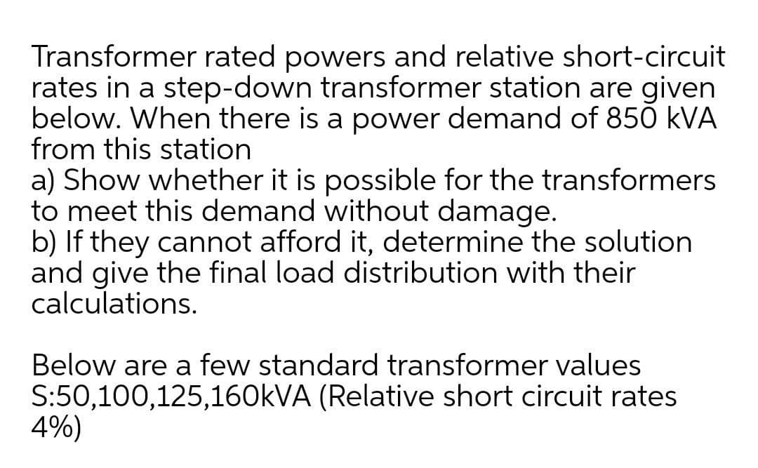 Transformer rated powers and relative short-circuit
rates in a step-down transformer station are given
below. When there is a power demand of 850 kVA
from this station
a) Show whether it is possible for the transformers
to meet this demand without damage.
b) If they cannot afford it, determine the solution
and give the final load distribution with their
calculations.
Below are a few standard transformer values
S:50,100,125,160KVA (Relative short circuit rates
4%)
