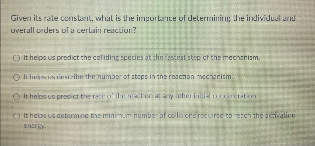 Given its rate constant, what is the importance of determining the individual and
overall orders of a certain reaction?
O It helps us predict the colliding species at the fastest step of the mechanism.
O It helps us describe the number of steps in the reaction mechanism.
O It helps us predict the rate of the reaction at any other initial concentration.
O It helps us determine the minimum number of collisions required to reach the activation
energy.
