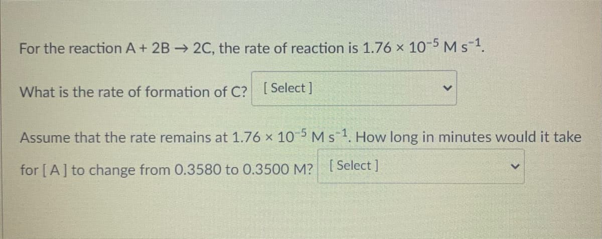 For the reaction A + 2B 2C, the rate of reaction is 1.76 x 10-5 M s1.
What is the rate of formation of C? [Select]
Assume that the rate remains at 1.76 x 10 5 M s1. How long in minutes would it take
for [A] to change from 0.3580 to 0.3500 M? [ Select ]

