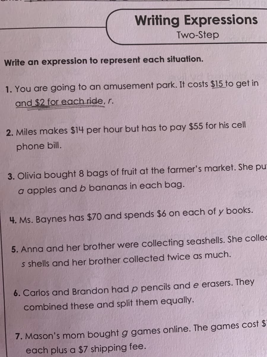 Writing Expressions
Two-Step
Write an expression to represent each situation.
1. You are going to an amusement park. It costs $15 to get in
and $2 for each ride, r.
2. Miles makes $14 per hour but has to pay $55 for his cell
phone bill.
3. Olivia bought 8 bags of fruit at the farmer's market. She pu
a apples and b bananas in each bag.
4. Ms. Baynes has $70 and spends $6 on each of y books.
5. Anna and her brother were collecting seashells. She collec
s shells and her brother collected twice as much.
6. Carlos and Brandon had p pencils and e erasers. They
combined these and split them equally.
7. Mason's mom bought g games online. The games cost $
each plus a $7 shipping fee.
