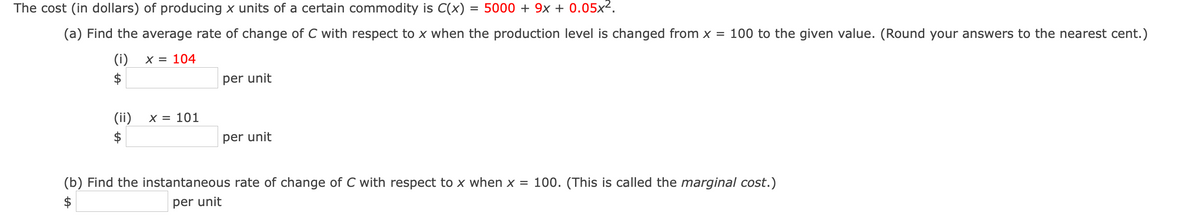 The cost (in dollars) of producing x units of a certain commodity is C(x) = 5000 + 9x + 0.05x2.
(a) Find the average rate of change of C with respect to x when the production level is changed from x = 100 to the given value. (Round your answers to the nearest cent.)
(i)
X = 104
$
per unit
(ii)
X = 101
$
per unit
(b) Find the instantaneous rate of change of C with respect to x when x = 100. (This is called the marginal cost.)
$
per unit
