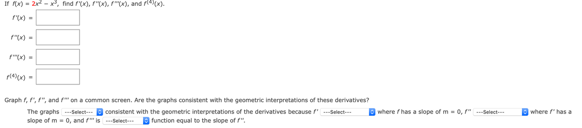 If f(x) = 2x2 – x³, find f'(x), f"(x), f''(x), and f(4)(x).
f'(x)
%D
f"(x)
f''(x)
f(4) (x)
Graph f, f', f", and f"' on a common screen. Are the graphs consistent with the geometric interpretations of these derivatives?
The graphs ---Select---
O consistent with the geometric interpretations of the derivatives because f' ---Select---
O where f has a slope of m =
0, f" ---Select---
O where f' has a
slope of m =
0, and f"' is
---Select---
O function equal to the slope of f".
II
