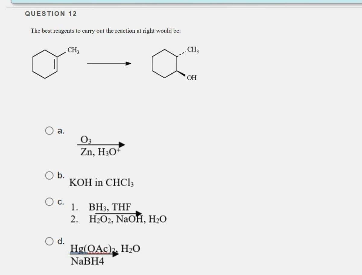 QUESTION 12
The best reagents to carry out the reaction at right would be:
O a.
O b.
O C.
O d.
CH3
03
Zn, H3O+
KOH in CHC13
1. BH3, THF
2.
H₂O2, NaOH, H₂O
Hg(OAc)₂, H₂O
NaBH4
CH3
OH