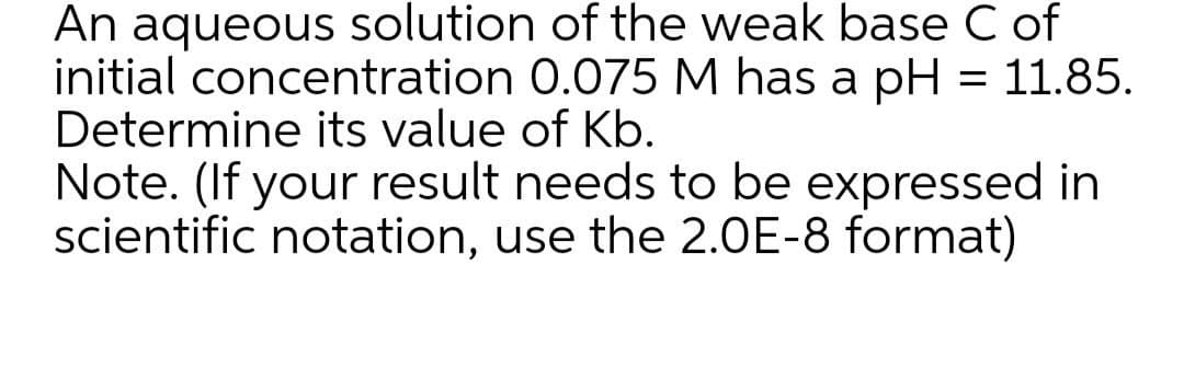 An aqueous solution of the weak base C of
initial concentration 0.075 M has a pH = 11.85.
Determine its value of Kb.
Note. (If your result needs to be expressed in
scientific notation, use the 2.0E-8 format)
