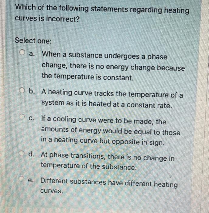 Which of the following statements regarding heating
curves is incorrect?
Select one:
Oa. When a substance undergoes a phase
change, there is no energy change because
the temperature is constant.
Ob. A heating curve tracks the temperature of a
system as it is heated at a constant rate.
c. If a cooling curve were to be made, the
amounts of energy would be equal to those
in a heating curve but opposite in sign.
Od. At phase transitions, there is no change in
temperature of the substance.
e. Different substances have different heating
curves.