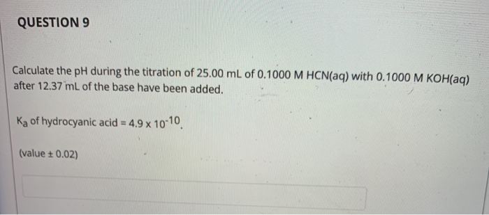 QUESTION 9
Calculate the pH during the titration of 25.00 mL of 0.1000 M HCN(aq) with 0.1000 M KOH(aq)
after 12.37 mL of the base have been added.
Ka of hydrocyanic acid = 4.9 x 1010.
%3D
(value + 0.02)
