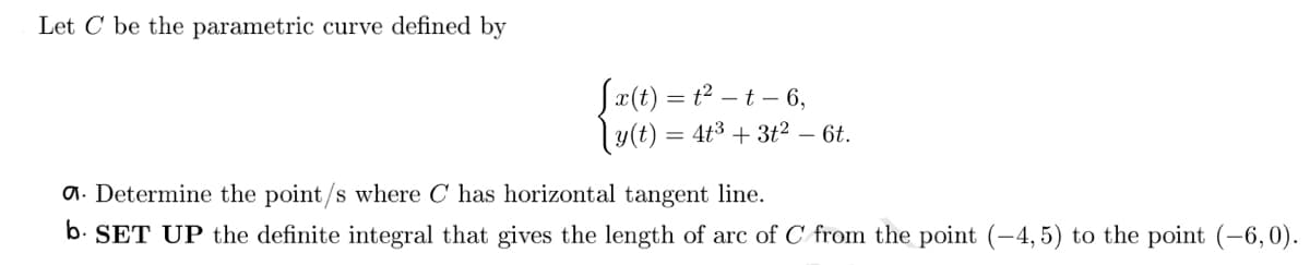 Let C be the parametric curve defined by
[x(t) = t² – t – 6,
|y(t) = 4t³ + 3t² − 6t.
a. Determine the point/s where C has horizontal tangent line.
b. SET UP the definite integral that gives the length of arc of C from the point (-4,5) to the point (-6,0).