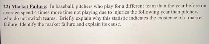 22) Market Failure: In baseball, pitchers who play for a different team than the year before on
average spend 4 times more time not playing due to injuries the following year than pitchers
who do not switch teams. Briefly explain why this statistic indicates the existence of a market
failure. Identify the market failure and explain its cause.
