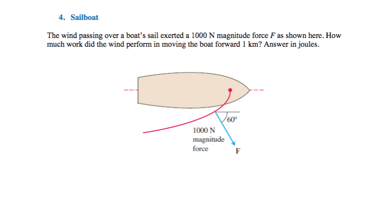 4. Sailboat
The wind passing over a boat's sail exerted a 1000 N magnitude force F as shown here. How
much work did the wind perform in moving the boat forward 1 km? Answer in joules.
Joo
60°
1000 N
magnitude
force
F
