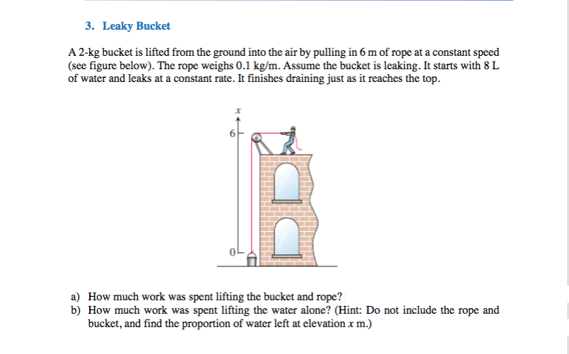 3. Leaky Bucket
A 2-kg bucket is lifted from the ground into the air by pulling in 6 m of rope at a constant speed
(see figure below). The rope weighs 0.1 kg/m. Assume the bucket is leaking. It starts with 8 L
of water and leaks at a constant rate. It finishes draining just as it reaches the top.
a) How much work was spent lifting the bucket and rope?
b) How much work was spent lifting the water alone? (Hint: Do not include the rope and
bucket, and find the proportion of water left at elevation x m.)
