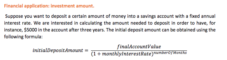 Financial application: investment amount.
Suppose you want to deposit a certain amount of money into a savings account with a fixed annual
interest rate. We are interested in calculating the amount needed to deposit in order to have, for
instance, $5000 in the account after three years. The initial deposit amount can be obtained using the
following formula:
finalAccountValue
(1 + monthlylnterestRate)numberofMonths
initialDepositAmount
