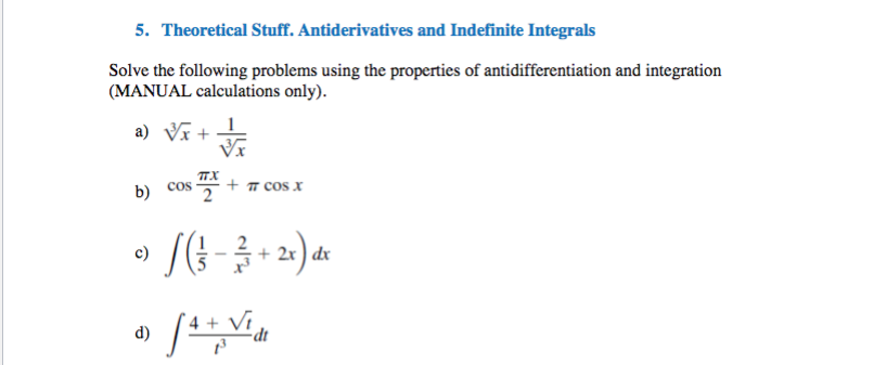 5. Theoretical Stuff. Antiderivatives and Indefinite Integrals
Solve the following problems using the properties of antidifferentiation and integration
(MANUAL calculations only).
a) Vx + T
TX
b) cos .
+ 7 cos x
c)
dx
d)
dt
