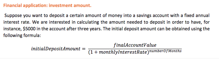 Financial application: investment amount.
Suppose you want to deposit a certain amount of money into a savings account with a fixed annual
interest rate. We are interested in calculating the amount needed to deposit in order to have, for
instance, $5000 in the account after three years. The initial deposit amount can be obtained using the
following formula:
finalAccountValue
(1 + monthlylnterestRate)number0fMonths
initialDepositAmount =
