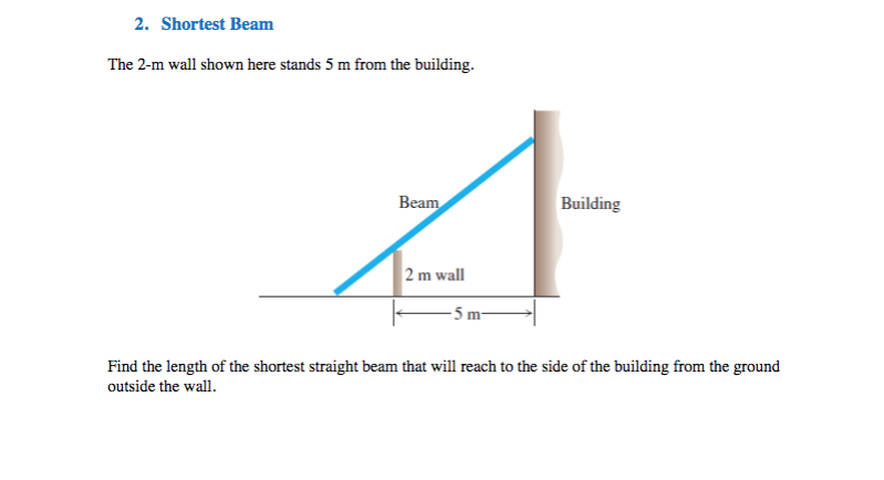 2. Shortest Beam
The 2-m wall shown here stands 5 m from the building.
Beam
Building
2 m wall
- 5 m-
Find the length of the shortest straight beam that will reach to the side of the building from the ground
outside the wall.
