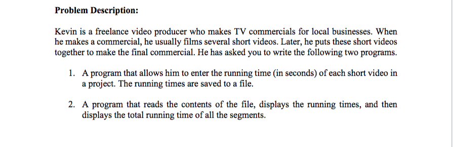 Problem Description:
Kevin is a freelance video producer who makes TV commercials for local businesses. When
he makes a commercial, he usually films several short videos. Later, he puts these short videos
together to make the final commercial. He has asked you to write the following two programs.
1. A program that allows him to enter the running time (in seconds) of each short video in
a project. The running times are saved to a file.
2. A program that reads the contents of the file, displays the running times, and then
displays the total running time of all the segments.
