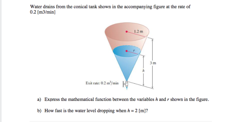 Water drains from the conical tank shown in the accompanying figure at the rate of
0.2 [m3/min]
1.2 m
3 m
Exit rate: 0.2 m/min
a) Express the mathematical function between the variables h and r shown in the figure.
b) How fast is the water level dropping when h = 2 [m]?
