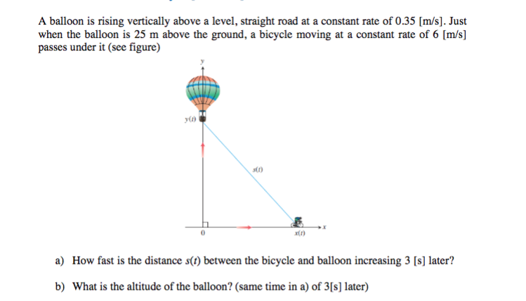A balloon is rising vertically above a level, straight road at a constant rate of 0.35 [m/s]. Just
when the balloon is 25 m above the ground, a bicycle moving at a constant rate of 6 [m/s]
passes under it (see figure)
s()
a) How fast is the distance s(t) between the bicycle and balloon increasing 3 [s] later?
b) What is the altitude of the balloon? (same time in a) of 3[s] later)

