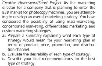 Creative Homework/Short Project As the marketing
director for a company that is planning to enter the
B2B market for photocopy machines, you are attempt-
ing to develop an overall marketing strategy. You have
considered the possibility of using mass-marketing,
concentrated marketing, differentiated marketing, and
custom marketing strategies.
a. Prepare a summary explaining what each type of
strategy would mean for your marketing plan in
terms of product, price, promotion, and distribu-
tion channel.
b. Evaluate the desirability of each type of strategy.
c. Describe your final recommendations for the best
type of strategy.
