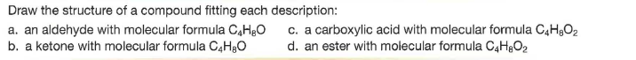 Draw the structure of a compound fitting each description:
a. an aldehyde with molecular formula C,H30
b. a ketone with molecular formula C4HBO
c. a carboxylic acid with molecular formula C4H,O2
d. an ester with molecular formula C4H&O2
