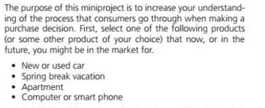 The purpose of this miniproject is to increase your understand-
ing of the process that consumers go through when making a
purchase decision. First, select one of the following products
(or some other product of your choice) that now, or in the
future, you might be in the market for.
• New or used car
• Spring break vacation
Apartment
• Computer or smart phone
