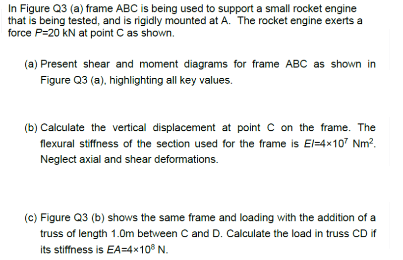 In Figure Q3 (a) frame ABC is being used to support a small rocket engine
that is being tested, and is rigidly mounted at A. The rocket engine exerts a
force P=20 kN at point C as shown.
(a) Present shear and moment diagrams for frame ABC as shown in
Figure Q3 (a), highlighting all key values.
(b) Calculate the vertical displacement at point C on the frame. The
flexural stiffness of the section used for the frame is El=4x107 Nm².
Neglect axial and shear deformations.
(c) Figure Q3 (b) shows the same frame and loading with the addition of a
truss of length 1.0m between C and D. Calculate the load in truss CD if
its stiffness is EA=4×108 N.
