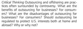 Critical Thinking Outsourcing and offshoring are prac-
tices often surrounded by controversy. What are the
benefits of outsourcing for businesses? For consum-
ers? What are the disadvantages of outsourcing for
businesses? For consumers? Should outsourcing be
regulated to protect U.S. interests both at home and
abroad? Why or why not?
