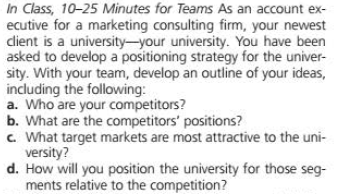 In Class, 10-25 Minutes for Teams As an account ex-
ecutive for a marketing consulting firm, your newest
dient is a university-your university. You have been
asked to develop a positioning strategy for the univer-
sity. With your team, develop an outline of your ideas,
including the following:
a. Who are your competitors?
b. What are the competitors' positions?
c. What target markets are most attractive to the uni-
versity?
d. How will you position the university for those seg-
ments relative to the competition?

