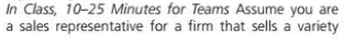 In Class, 10-25 Minutes for Teams Assume you are
a sales representative for a firm that sells a variety
