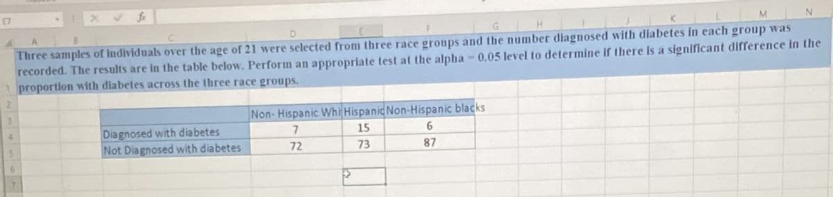 E7
M.
G H
Three samples of individuals over the age of 21 were selected from three race groups and the number diagnosed with diabetes in each group was
recorded. The results are in the table below. Perform an appropriate test at the alpha 0.05 level to determine if there is a significant difference in the
1 proportion with diabetes across the three race groups.
3
Non- Hispanic Whi Hispanic Non-Hispanic blacks
Diagnosed with diabetes
Not Diagnosed with diabetes
4.
7.
15
6.
5.
72
73
87
7.
