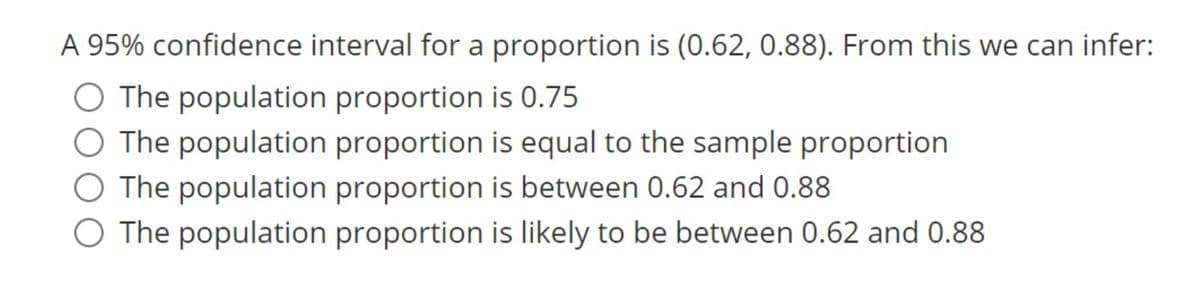 A 95% confidence interval for a proportion is (0.62, 0.88). From this we can infer:
O The population proportion is 0.75
O The population proportion is equal to the sample proportion
O The population proportion is between 0.62 and 0.88
O The population proportion is likely to be between 0.62 and 0.88
