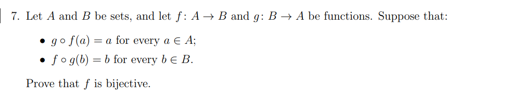 7. Let A and B be sets, and let f: A → B and g: B –→ A be functions. Suppose that:
• go f(a)
= a for every a E A;
fo g(b) :
= b for every b E B.
Prove that f is bijective.
